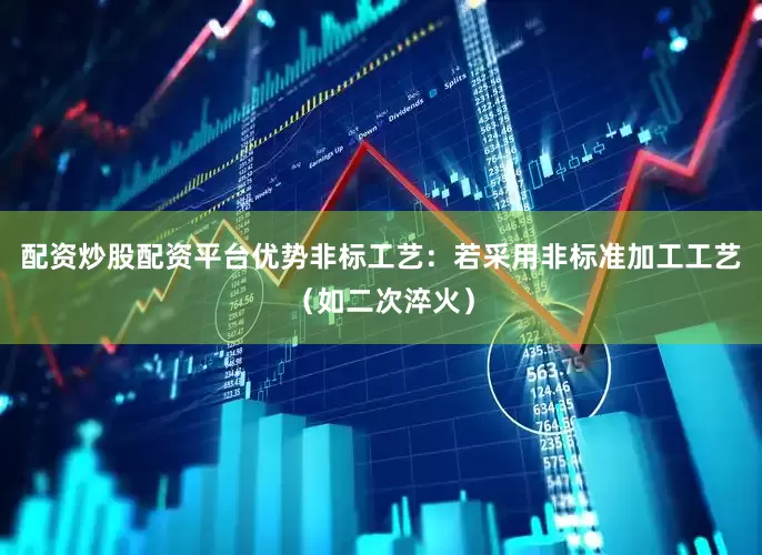 配资炒股配资平台优势非标工艺：若采用非标准加工工艺（如二次淬火）